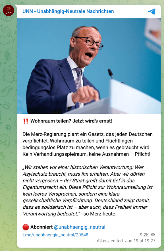 Screenshot des Telegram-Beitrags, darin steht: "Wohnraum teilen? Jetzt wird’s ernst! Die Merz-Regierung plant ein Gesetz, das jeden Deutschen verpflichtet, Wohnraum zu teilen und Flüchtlingen bedingungslos Platz zu machen, wenn es gebraucht wird. Kein Verhandlungsspielraum, keine Ausnahmen – Pflicht! „Wir stehen vor einer historischen Verantwortung: Wer Asylschutz braucht, muss ihn erhalten. Aber wir dürfen nicht vergessen – der Staat greift damit tief in das Eigentumsrecht ein. Diese Pflicht zur Wohnraumteilung ist kein leeres Versprechen, sondern eine klare gesellschaftliche Verpflichtung. Deutschland zeigt damit, dass es solidarisch ist – aber auch, dass Freiheit immer Verantwortung bedeutet.“ - so Merz heute."