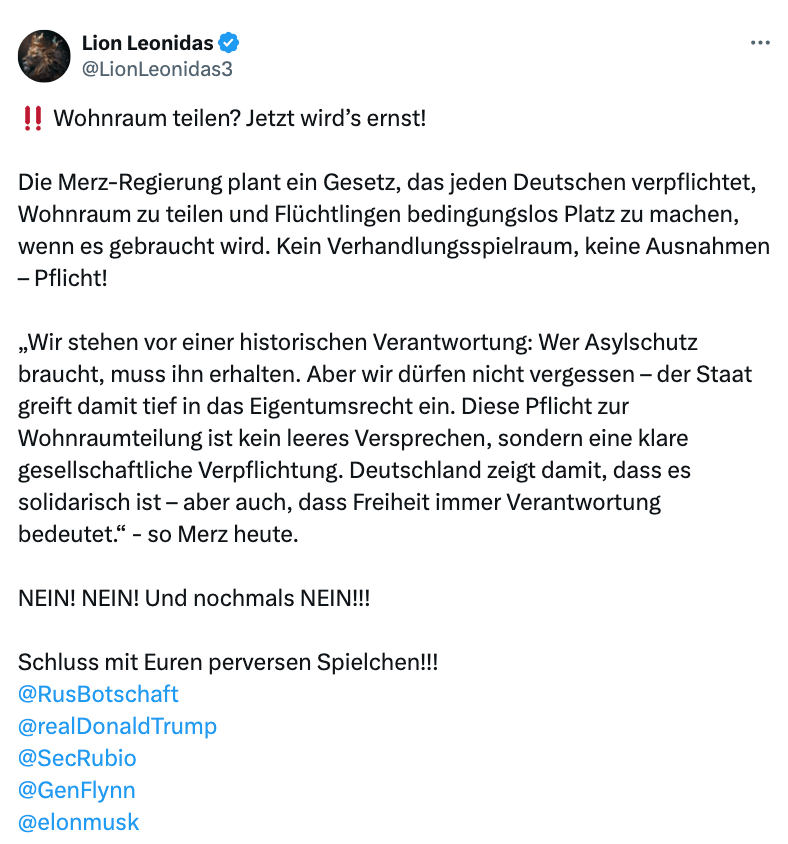 Screenshot des X-Beitrags. Darin steht: "Wohnraum teilen? Jetzt wird’s ernst! Die Merz-Regierung plant ein Gesetz, das jeden Deutschen verpflichtet, Wohnraum zu teilen und Flüchtlingen bedingungslos Platz zu machen, wenn es gebraucht wird. Kein Verhandlungsspielraum, keine Ausnahmen – Pflicht! „Wir stehen vor einer historischen Verantwortung: Wer Asylschutz braucht, muss ihn erhalten. Aber wir dürfen nicht vergessen – der Staat greift damit tief in das Eigentumsrecht ein. Diese Pflicht zur Wohnraumteilung ist kein leeres Versprechen, sondern eine klare gesellschaftliche Verpflichtung. Deutschland zeigt damit, dass es solidarisch ist – aber auch, dass Freiheit immer Verantwortung bedeutet.“ - so Merz heute."