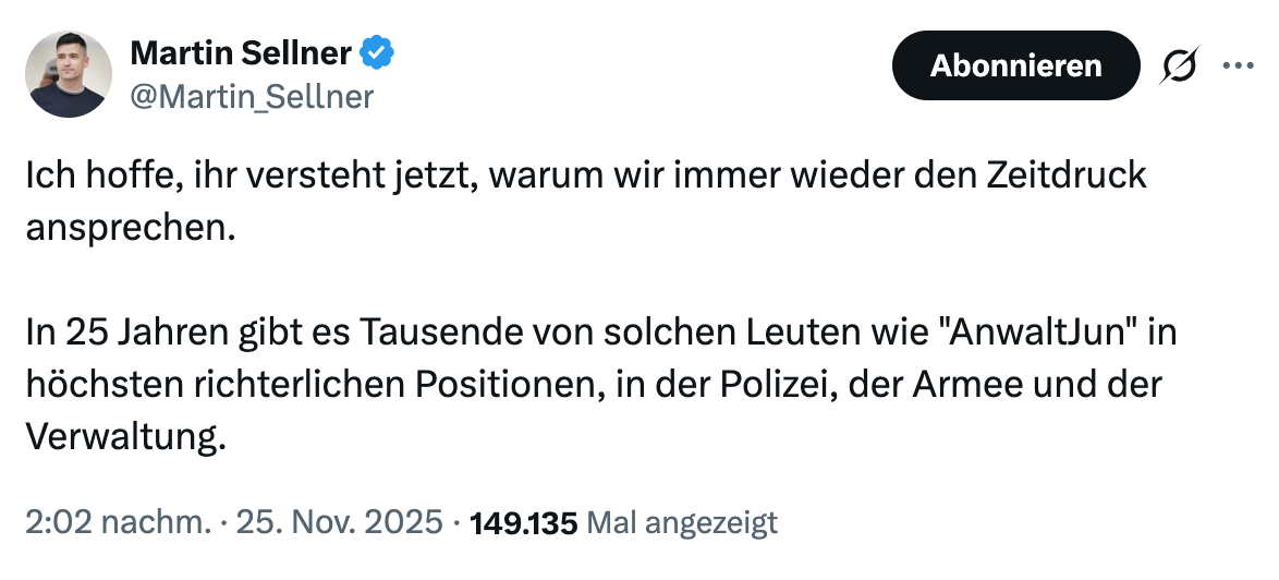 Screenshot von Sellners Post auf X. Zitat:
Ich hoffe, ihr versteht, warum wir immer wieder den Zeitdruck ansprechen. In 25 Jahren gibt es Tausende von solchen Leuten wie ‚AnwaltJun‘ in höchsten richterlichen Positionen, der Polizei, der Armee und der Verwaltung.